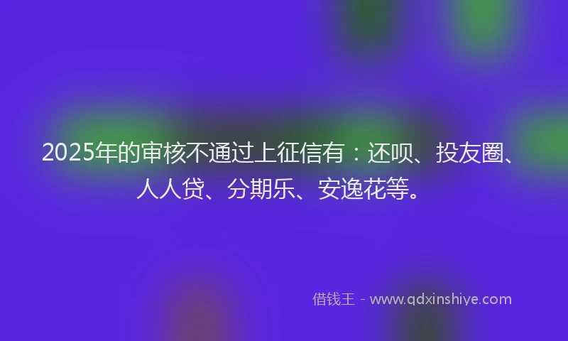 2025年的审核不通过上征信有：还呗、投友圈、人人贷、分期乐、安逸花等。