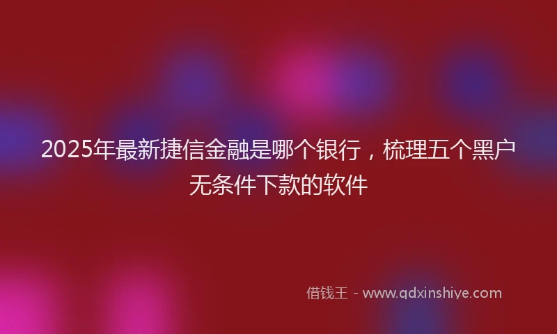 2025年最新捷信金融是哪个银行，梳理五个黑户无条件下款的软件