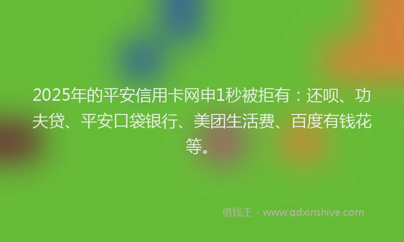 2025年的平安信用卡网申1秒被拒有：还呗、功夫贷、平安口袋银行、美团生活费、百度有钱花等。