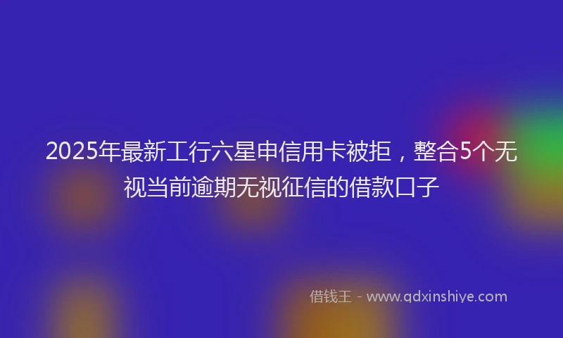 2025年最新工行六星申信用卡被拒，整合5个无视当前逾期无视征信的借款口子