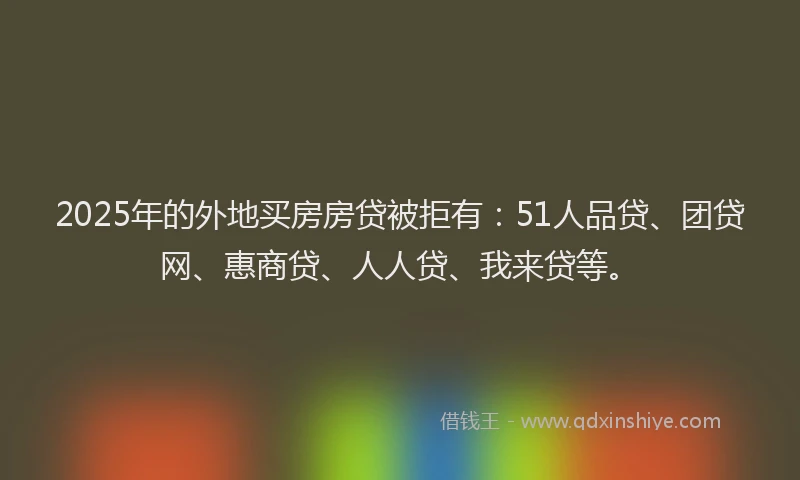 2025年的外地买房房贷被拒有：51人品贷、团贷网、惠商贷、人人贷、我来贷等。