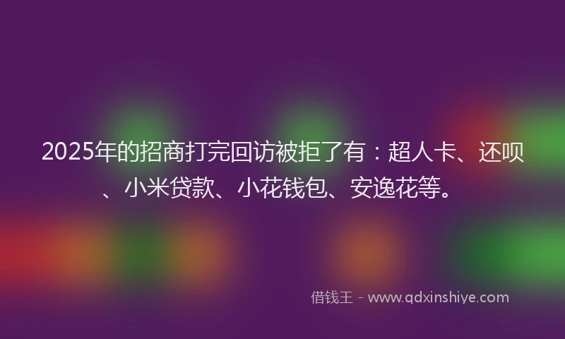 2025年的招商打完回访被拒了有：超人卡、还呗、小米贷款、小花钱包、安逸花等。