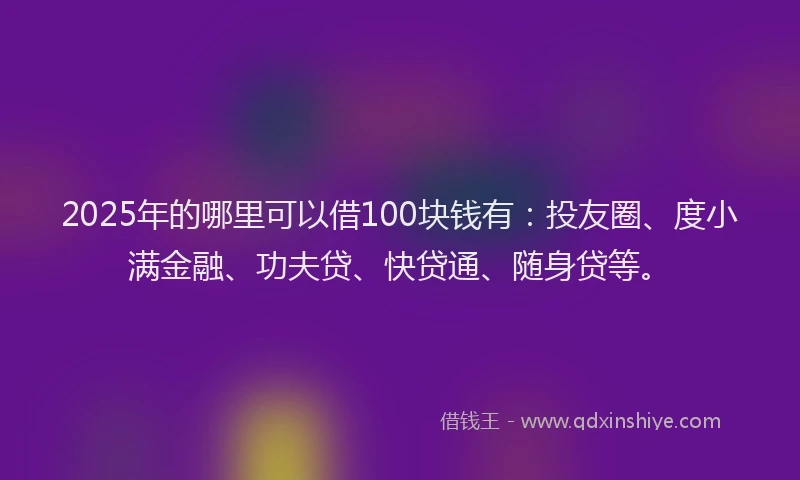 2025年的哪里可以借100块钱有：投友圈、度小满金融、功夫贷、快贷通、随身贷等。