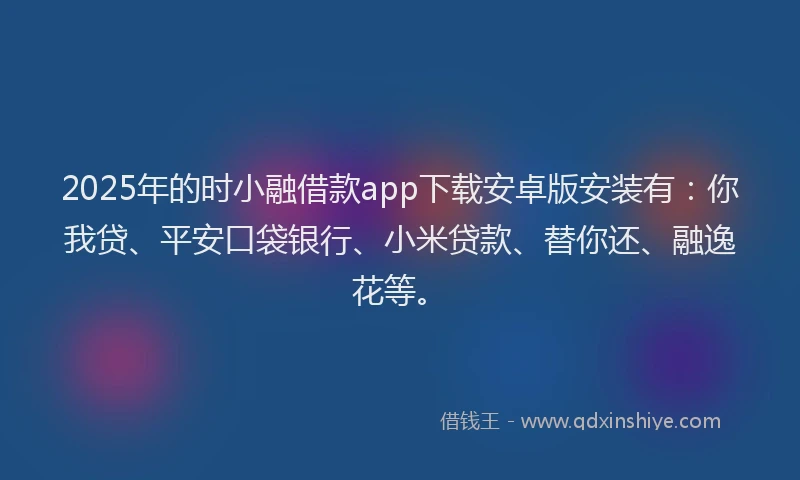 2025年的时小融借款app下载安卓版安装有：你我贷、平安口袋银行、小米贷款、替你还、融逸花等。