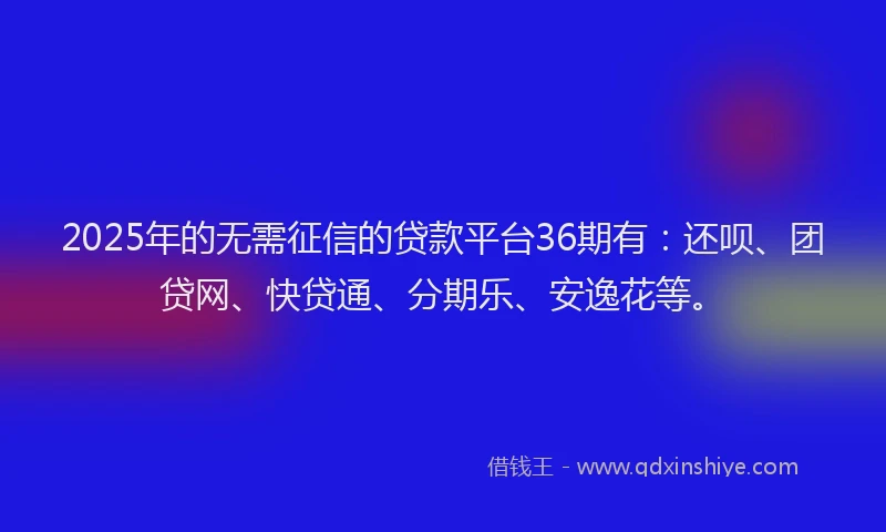 2025年的无需征信的贷款平台36期有：还呗、团贷网、快贷通、分期乐、安逸花等。