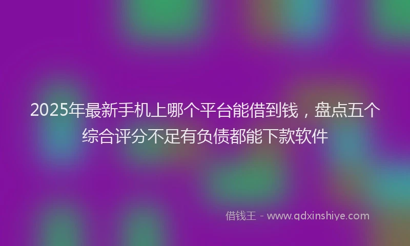 2025年最新手机上哪个平台能借到钱，盘点五个综合评分不足有负债都能下款软件