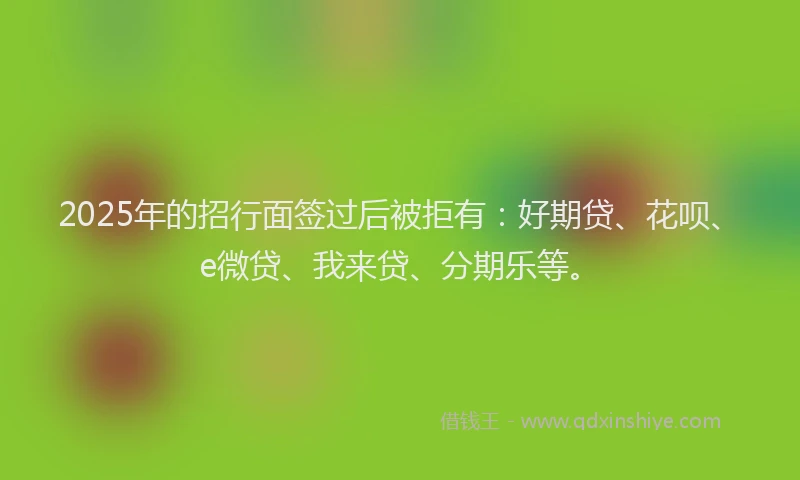 2025年的招行面签过后被拒有：好期贷、花呗、e微贷、我来贷、分期乐等。