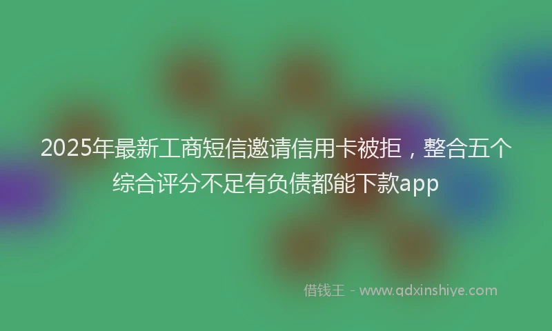 2025年最新工商短信邀请信用卡被拒，整合五个综合评分不足有负债都能下款app
