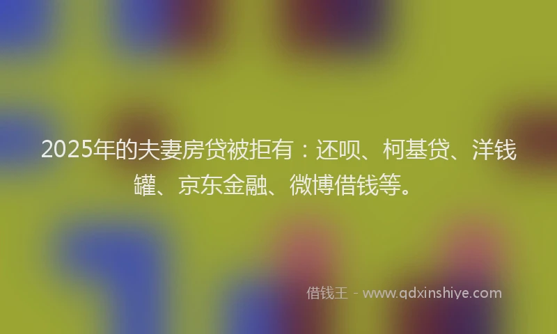 2025年的夫妻房贷被拒有：还呗、柯基贷、洋钱罐、京东金融、微博借钱等。