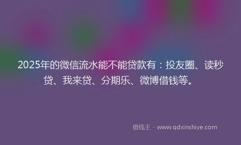 2025年的微信流水能不能贷款有：投友圈、读秒贷、我来贷、分期乐、微博借钱等。