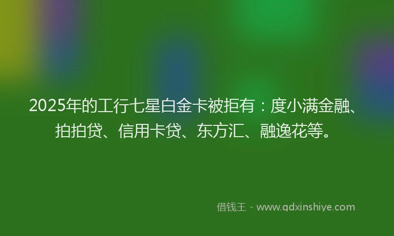 2025年的工行七星白金卡被拒有：度小满金融、拍拍贷、信用卡贷、东方汇、融逸花等。