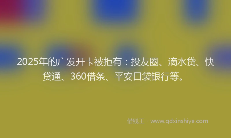 2025年的广发开卡被拒有：投友圈、滴水贷、快贷通、360借条、平安口袋银行等。