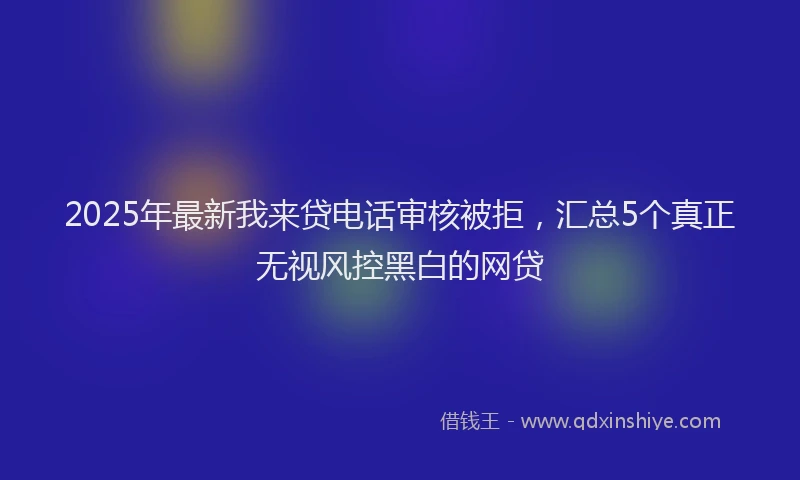 2025年最新我来贷电话审核被拒，汇总5个真正无视风控黑白的网贷