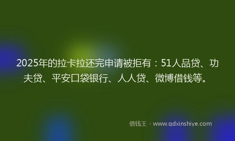 2025年的拉卡拉还完申请被拒有：51人品贷、功夫贷、平安口袋银行、人人贷、微博借钱等。