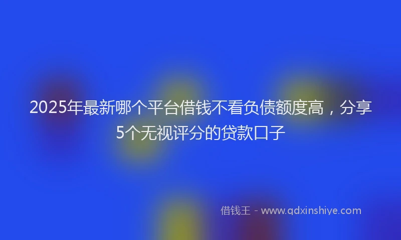 2025年最新哪个平台借钱不看负债额度高，分享5个无视评分的贷款口子
