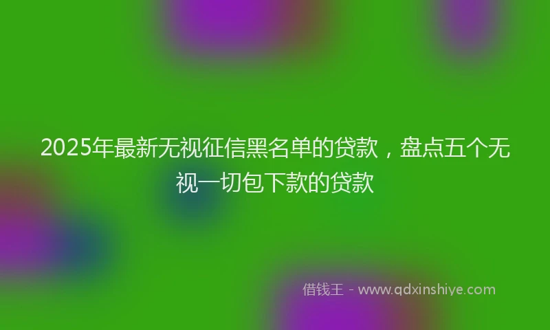 2025年最新无视征信黑名单的贷款，盘点五个无视一切包下款的贷款
