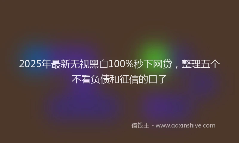 2025年最新无视黑白100%秒下网贷，整理五个不看负债和征信的口子