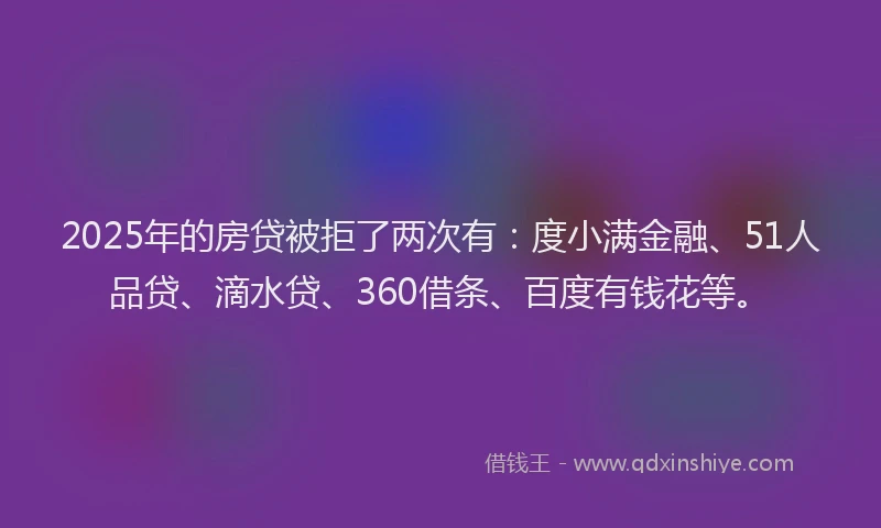 2025年的房贷被拒了两次有：度小满金融、51人品贷、滴水贷、360借条、百度有钱花等。
