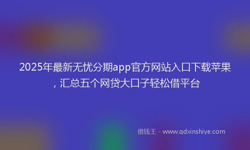 2025年最新无忧分期app官方网站入口下载苹果，汇总五个网贷大口子轻松借平台