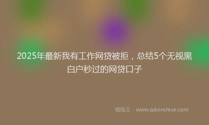 2025年最新我有工作网贷被拒，总结5个无视黑白户秒过的网贷口子