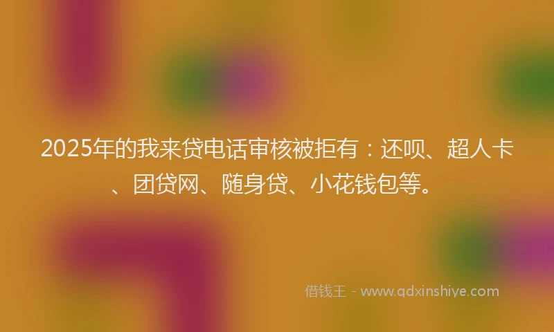 2025年的我来贷电话审核被拒有：还呗、超人卡、团贷网、随身贷、小花钱包等。