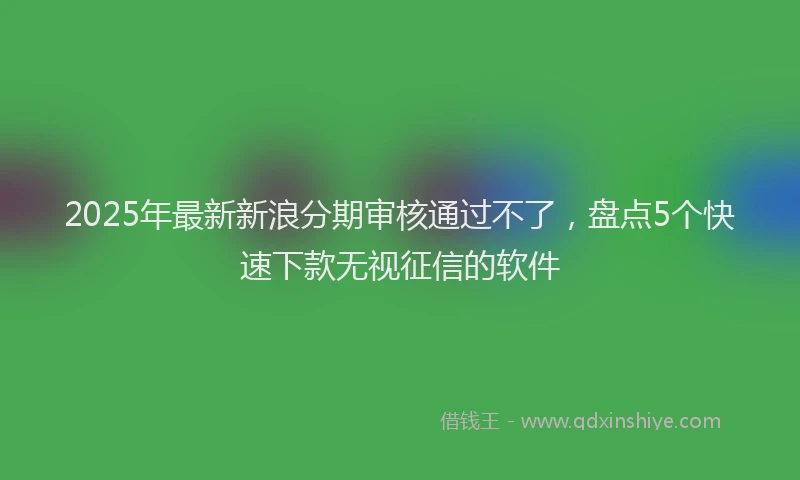 2025年最新新浪分期审核通过不了，盘点5个快速下款无视征信的软件