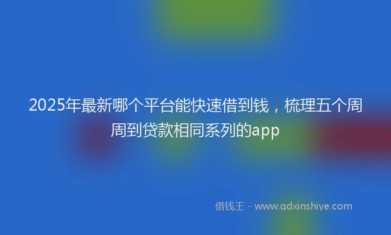 2025年最新哪个平台能快速借到钱，梳理五个周周到贷款相同系列的app