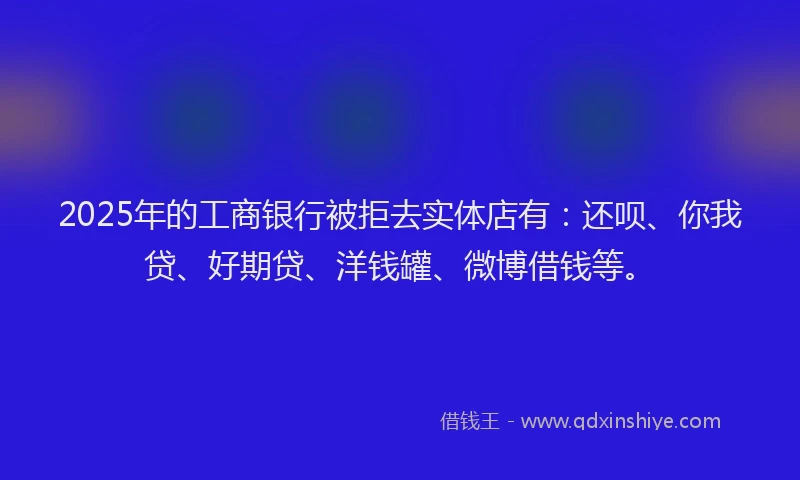 2025年的工商银行被拒去实体店有：还呗、你我贷、好期贷、洋钱罐、微博借钱等。