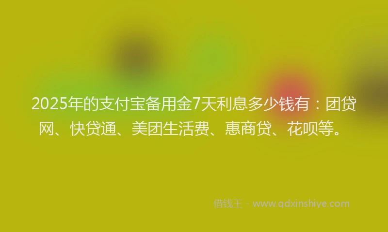 2025年的支付宝备用金7天利息多少钱有：团贷网、快贷通、美团生活费、惠商贷、花呗等。