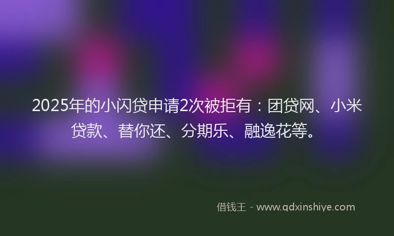 2025年的小闪贷申请2次被拒有：团贷网、小米贷款、替你还、分期乐、融逸花等。