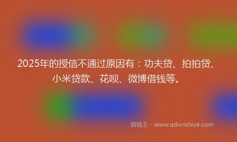 2025年的授信不通过原因有：功夫贷、拍拍贷、小米贷款、花呗、微博借钱等。