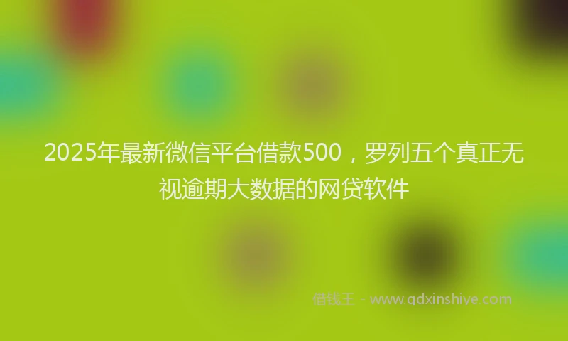2025年最新微信平台借款500，罗列五个真正无视逾期大数据的网贷软件