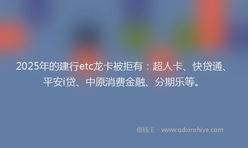 2025年的建行etc龙卡被拒有：超人卡、快贷通、平安i贷、中原消费金融、分期乐等。