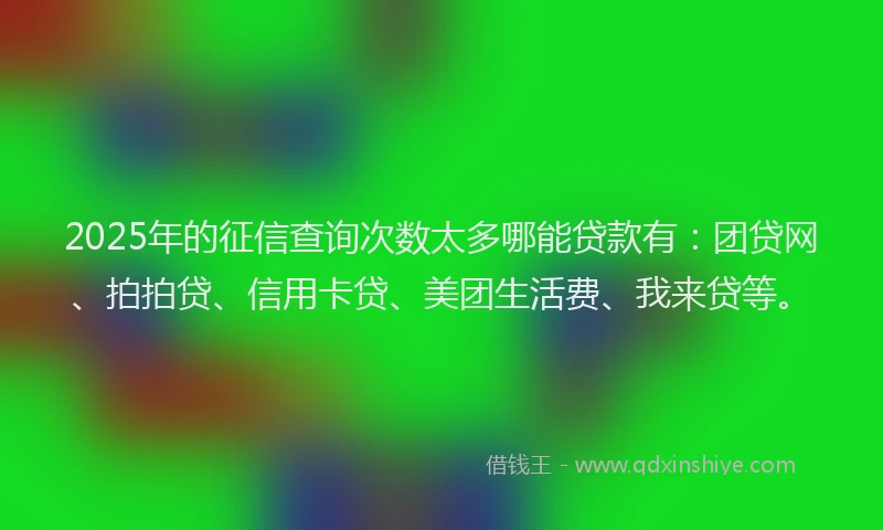 2025年的征信查询次数太多哪能贷款有：团贷网、拍拍贷、信用卡贷、美团生活费、我来贷等。