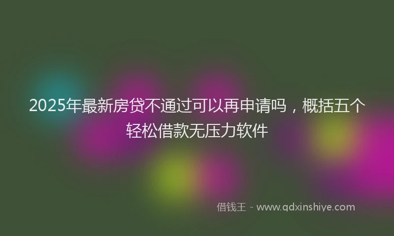 2025年最新房贷不通过可以再申请吗，概括五个轻松借款无压力软件
