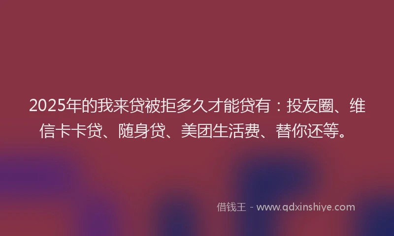 2025年的我来贷被拒多久才能贷有：投友圈、维信卡卡贷、随身贷、美团生活费、替你还等。