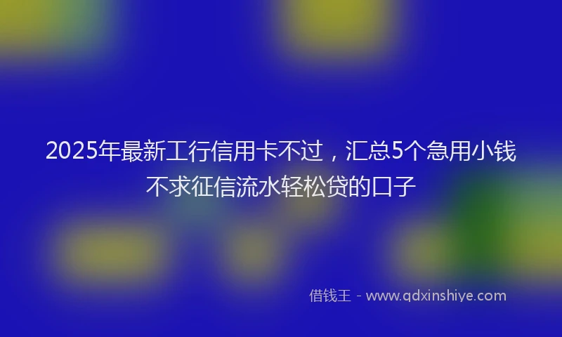 2025年最新工行信用卡不过，汇总5个急用小钱不求征信流水轻松贷的口子