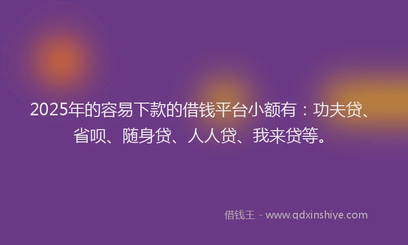2025年的容易下款的借钱平台小额有：功夫贷、省呗、随身贷、人人贷、我来贷等。