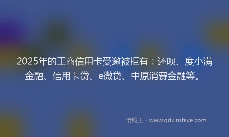 2025年的工商信用卡受邀被拒有：还呗、度小满金融、信用卡贷、e微贷、中原消费金融等。