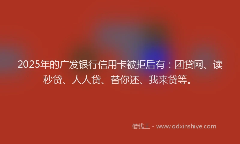 2025年的广发银行信用卡被拒后有：团贷网、读秒贷、人人贷、替你还、我来贷等。