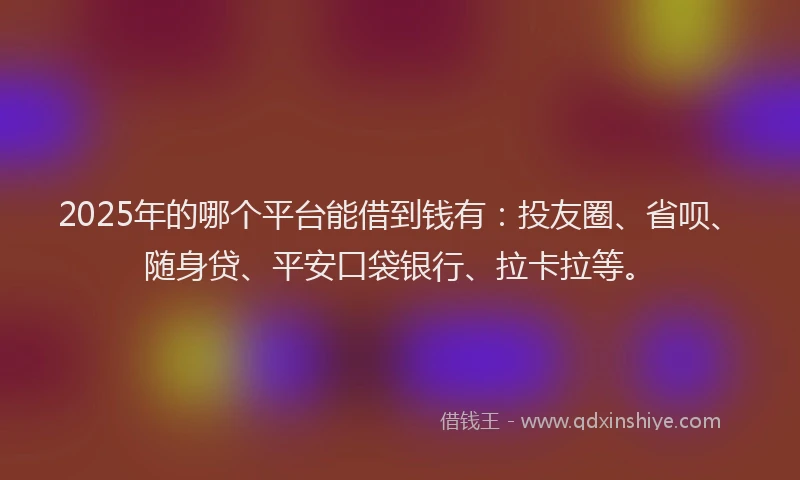 2025年的哪个平台能借到钱有：投友圈、省呗、随身贷、平安口袋银行、拉卡拉等。