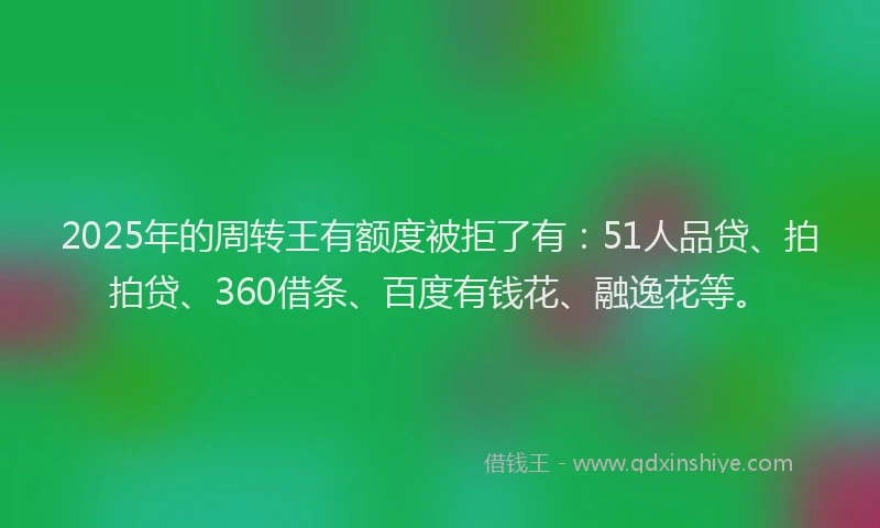 2025年的周转王有额度被拒了有：51人品贷、拍拍贷、360借条、百度有钱花、融逸花等。
