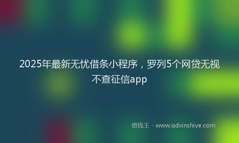 2025年最新无忧借条小程序，罗列5个网贷无视不查征信app