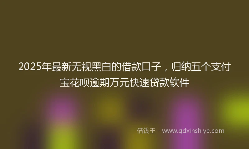 2025年最新无视黑白的借款口子，归纳五个支付宝花呗逾期万元快速贷款软件