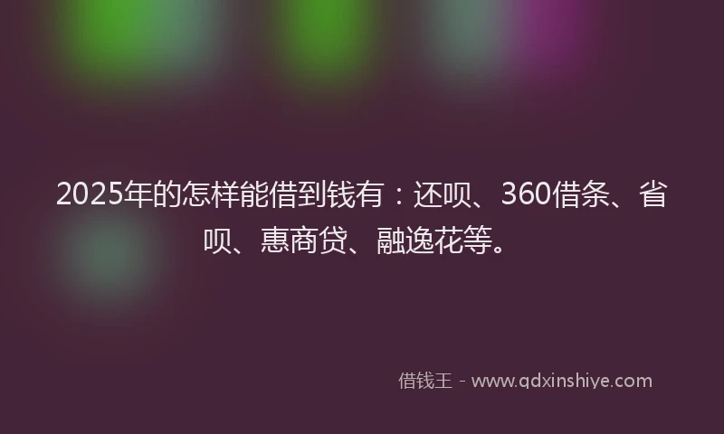 2025年的怎样能借到钱有：还呗、360借条、省呗、惠商贷、融逸花等。