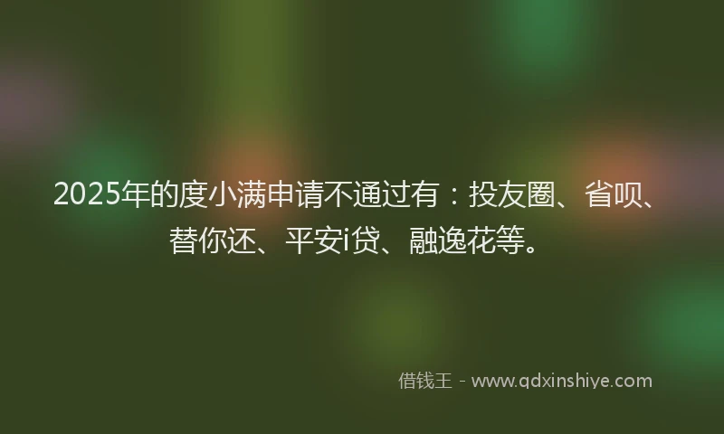 2025年的度小满申请不通过有：投友圈、省呗、替你还、平安i贷、融逸花等。