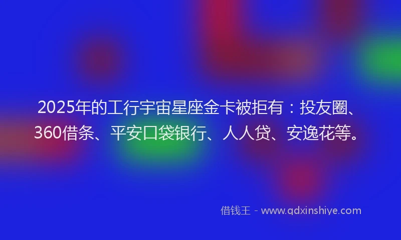 2025年的工行宇宙星座金卡被拒有：投友圈、360借条、平安口袋银行、人人贷、安逸花等。