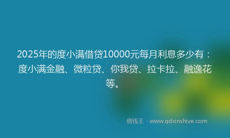 2025年的度小满借贷10000元每月利息多少有：度小满金融、微粒贷、你我贷、拉卡拉、融逸花等。