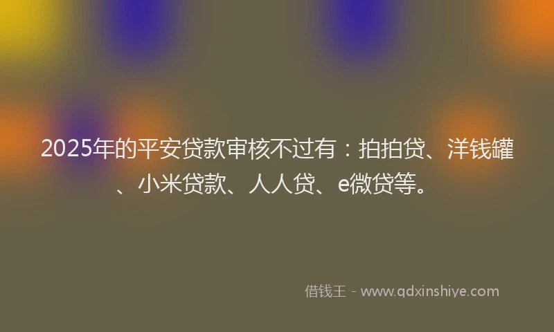 2025年的平安贷款审核不过有：拍拍贷、洋钱罐、小米贷款、人人贷、e微贷等。