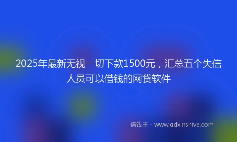 2025年最新无视一切下款1500元，汇总五个失信人员可以借钱的网贷软件